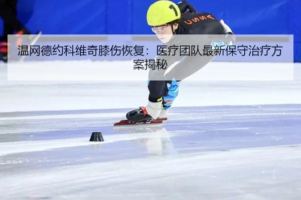 温网德约科维奇膝伤恢复：医疗团队最新保守治疗方案揭秘