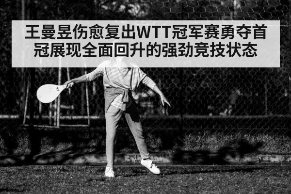 王曼昱伤愈复出WTT冠军赛勇夺首冠展现全面回升的强劲竞技状态